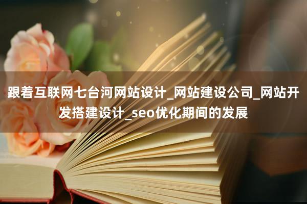 跟着互联网七台河网站设计_网站建设公司_网站开发搭建设计_seo优化期间的发展