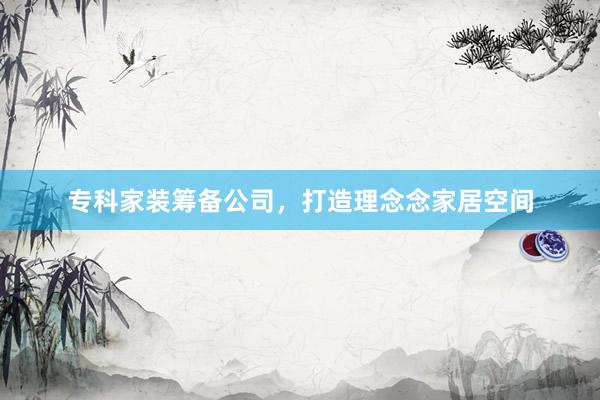 专科家装筹备公司,打造理念念家居空间